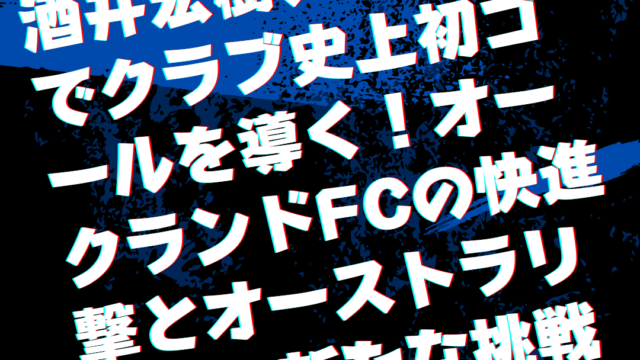 酒井宏樹、新天地でクラブ史上初ゴールを導く！オークランドfcの快進撃とオーストラリアでの新たな挑戦