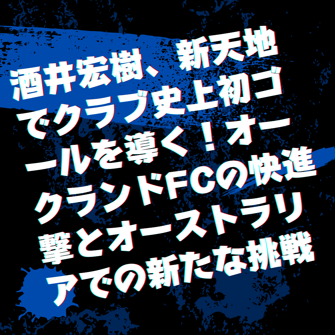 酒井宏樹、新天地でクラブ史上初ゴールを導く！オークランドfcの快進撃とオーストラリアでの新たな挑戦